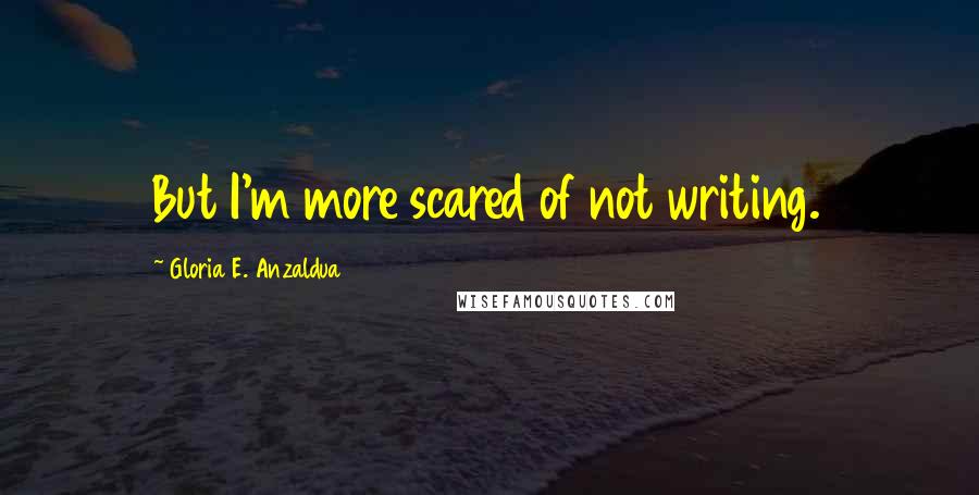 Gloria E. Anzaldua Quotes: But I'm more scared of not writing.