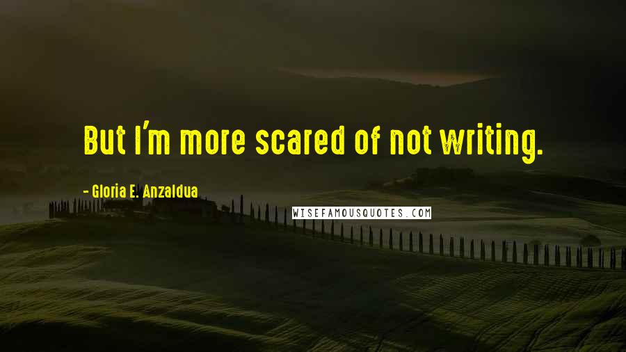 Gloria E. Anzaldua Quotes: But I'm more scared of not writing.