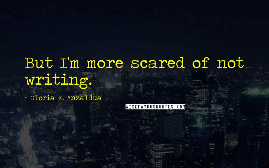 Gloria E. Anzaldua Quotes: But I'm more scared of not writing.