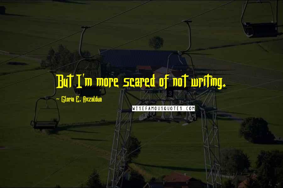 Gloria E. Anzaldua Quotes: But I'm more scared of not writing.