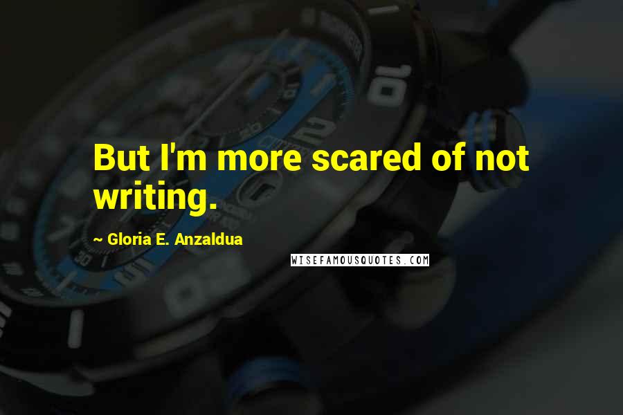 Gloria E. Anzaldua Quotes: But I'm more scared of not writing.