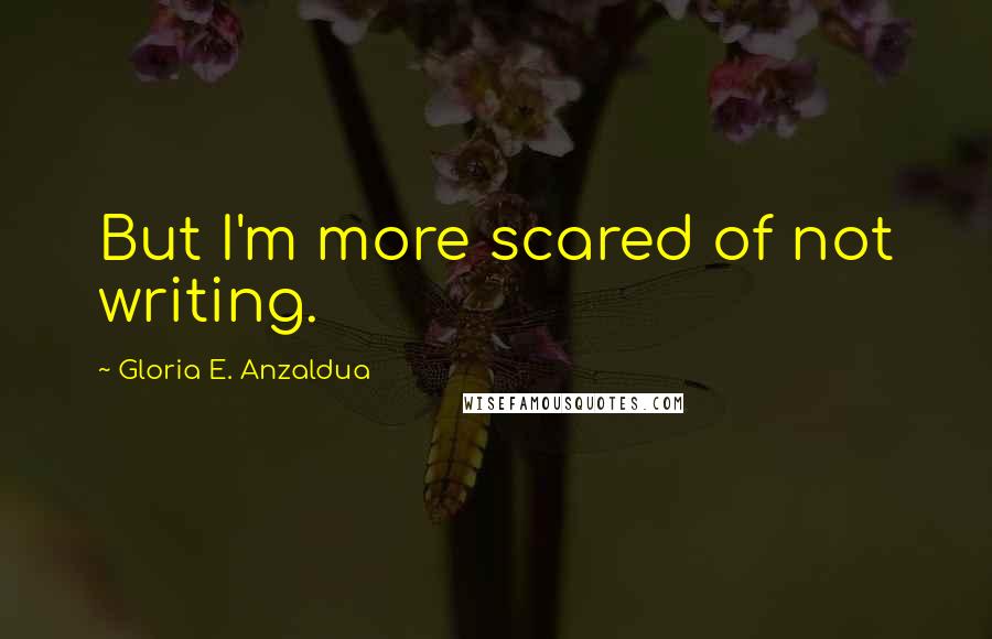 Gloria E. Anzaldua Quotes: But I'm more scared of not writing.