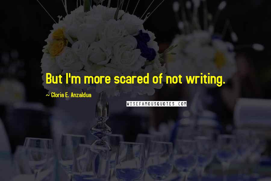 Gloria E. Anzaldua Quotes: But I'm more scared of not writing.