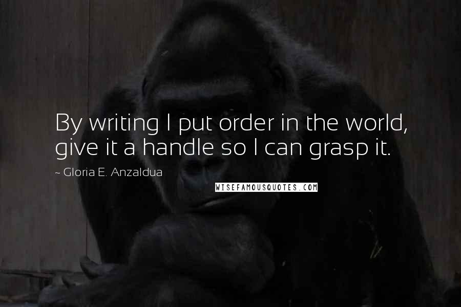 Gloria E. Anzaldua Quotes: By writing I put order in the world, give it a handle so I can grasp it.