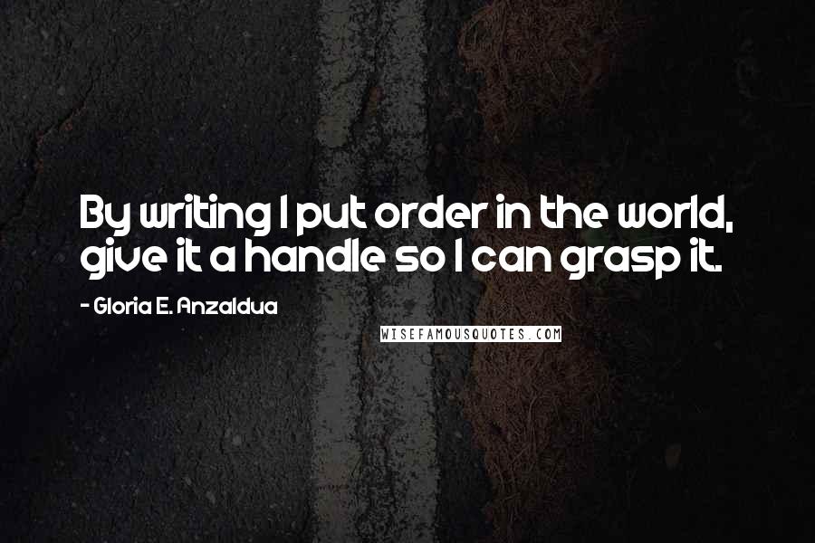 Gloria E. Anzaldua Quotes: By writing I put order in the world, give it a handle so I can grasp it.