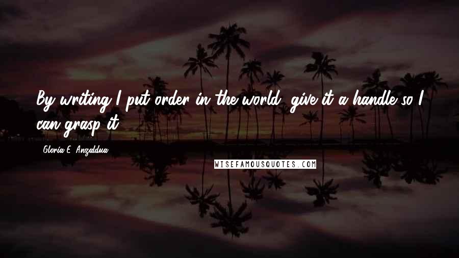 Gloria E. Anzaldua Quotes: By writing I put order in the world, give it a handle so I can grasp it.