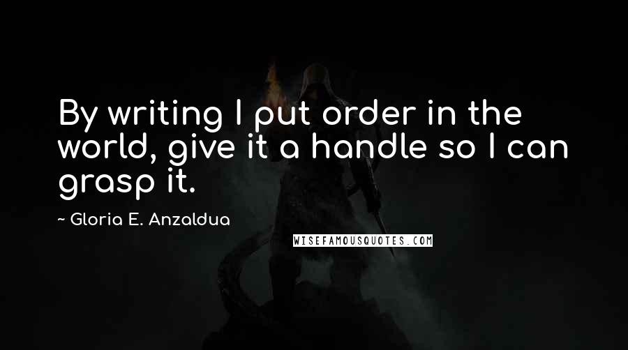 Gloria E. Anzaldua Quotes: By writing I put order in the world, give it a handle so I can grasp it.