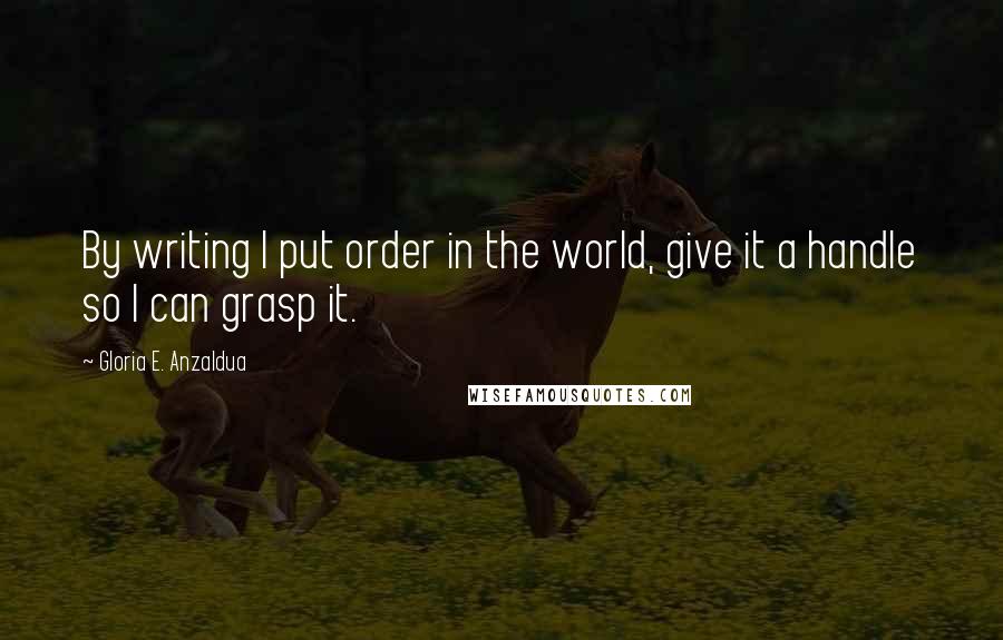 Gloria E. Anzaldua Quotes: By writing I put order in the world, give it a handle so I can grasp it.