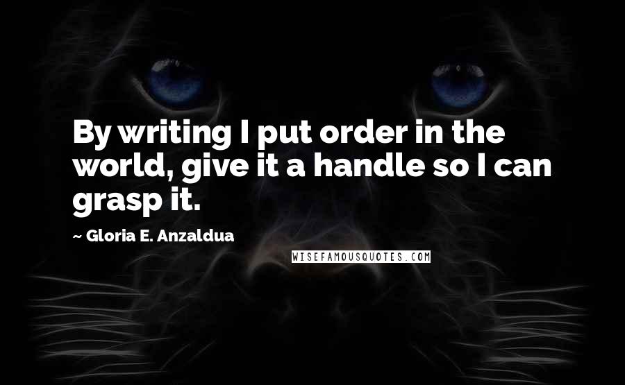 Gloria E. Anzaldua Quotes: By writing I put order in the world, give it a handle so I can grasp it.