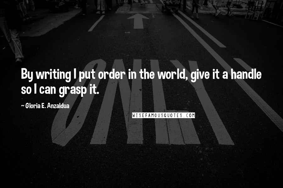 Gloria E. Anzaldua Quotes: By writing I put order in the world, give it a handle so I can grasp it.