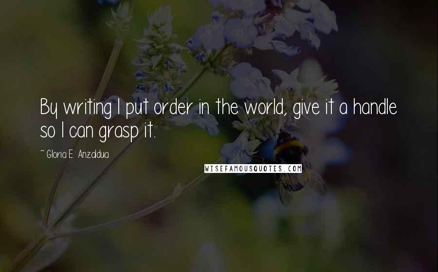 Gloria E. Anzaldua Quotes: By writing I put order in the world, give it a handle so I can grasp it.