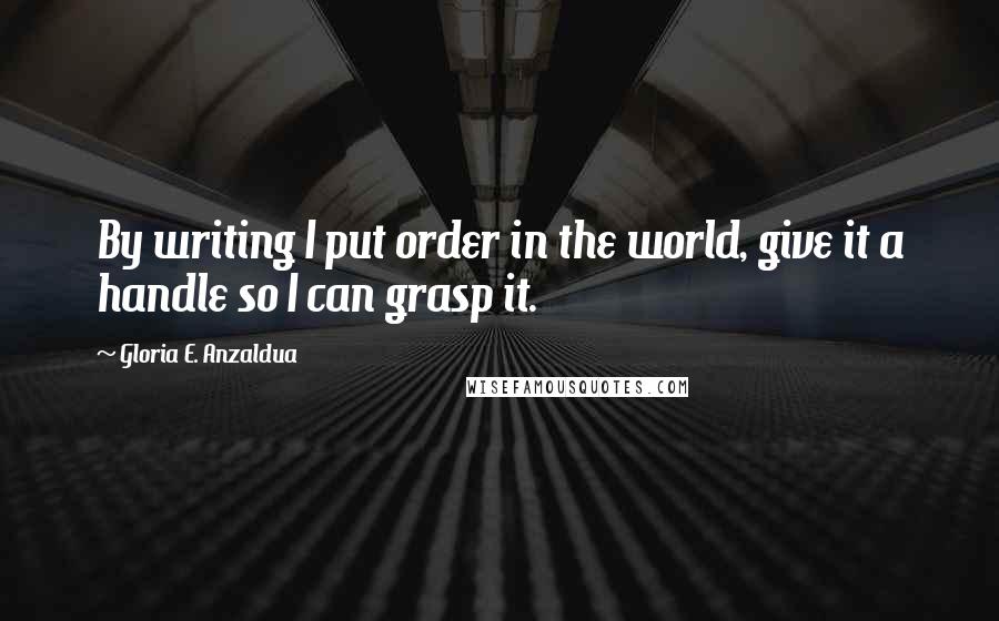 Gloria E. Anzaldua Quotes: By writing I put order in the world, give it a handle so I can grasp it.