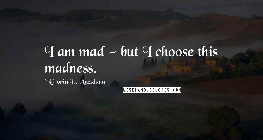 Gloria E. Anzaldua Quotes: I am mad - but I choose this madness.