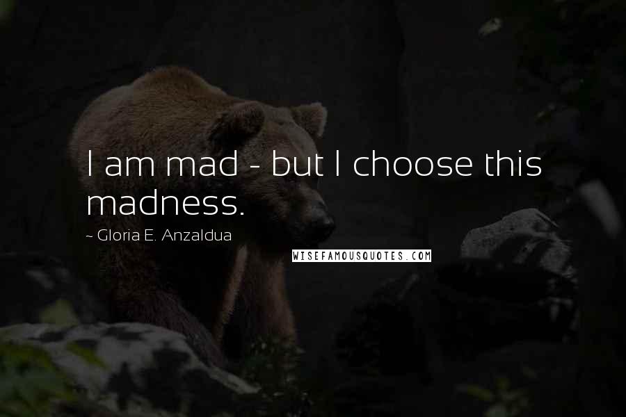 Gloria E. Anzaldua Quotes: I am mad - but I choose this madness.