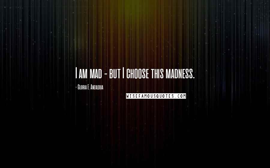 Gloria E. Anzaldua Quotes: I am mad - but I choose this madness.