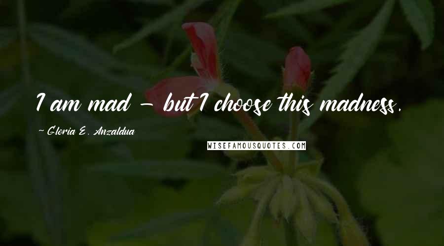 Gloria E. Anzaldua Quotes: I am mad - but I choose this madness.