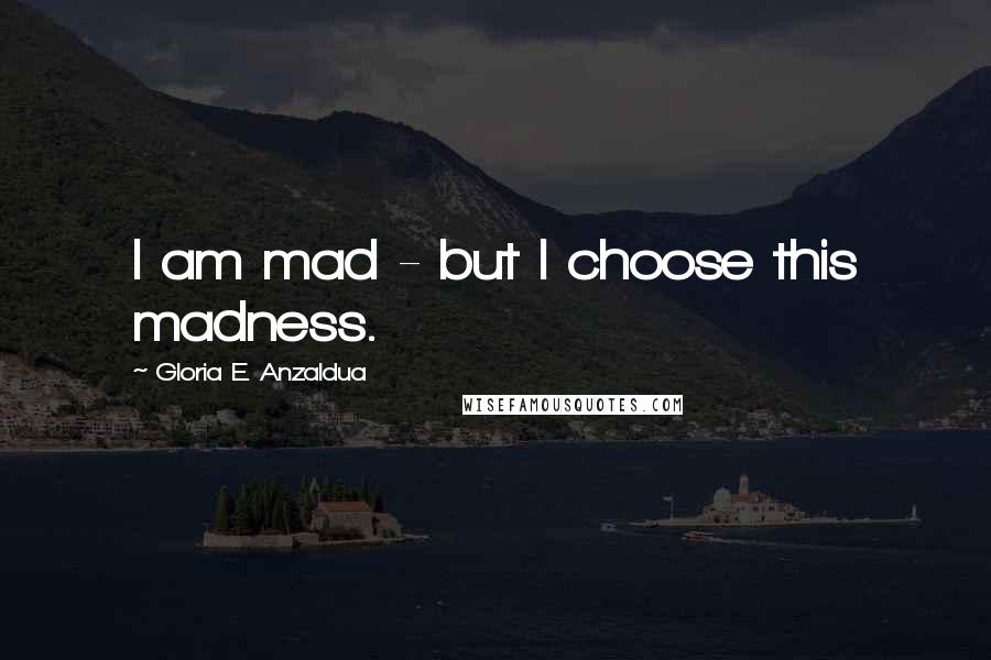 Gloria E. Anzaldua Quotes: I am mad - but I choose this madness.