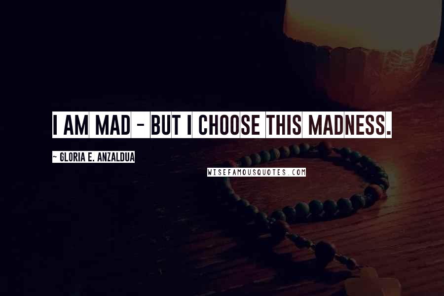 Gloria E. Anzaldua Quotes: I am mad - but I choose this madness.