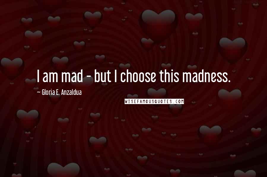 Gloria E. Anzaldua Quotes: I am mad - but I choose this madness.