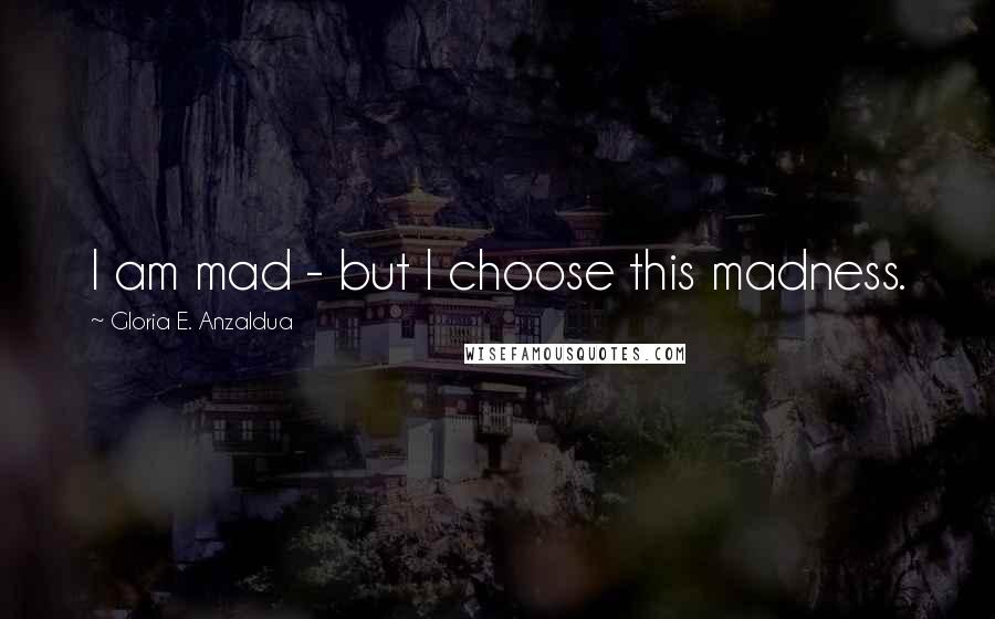 Gloria E. Anzaldua Quotes: I am mad - but I choose this madness.