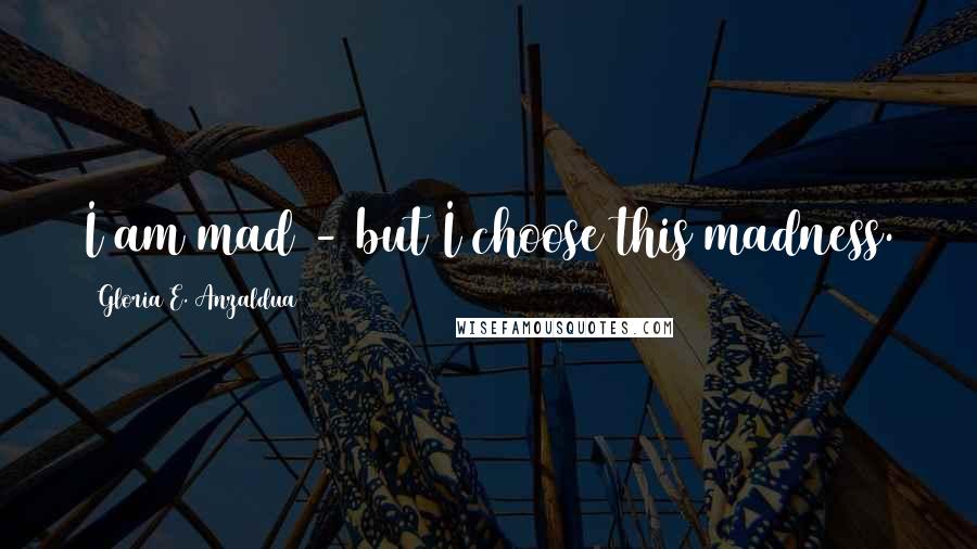 Gloria E. Anzaldua Quotes: I am mad - but I choose this madness.