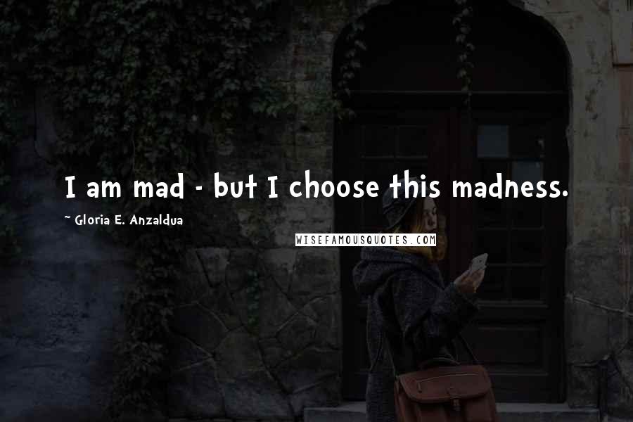 Gloria E. Anzaldua Quotes: I am mad - but I choose this madness.