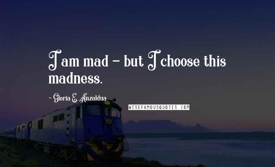 Gloria E. Anzaldua Quotes: I am mad - but I choose this madness.