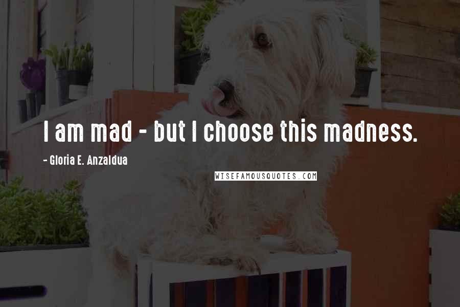 Gloria E. Anzaldua Quotes: I am mad - but I choose this madness.