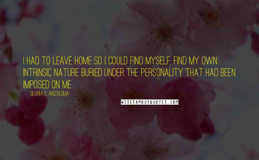 Gloria E. Anzaldua Quotes: I had to leave home so I could find myself, find my own intrinsic nature buried under the personality that had been imposed on me.