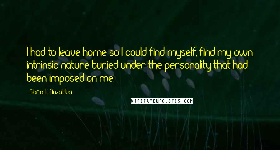 Gloria E. Anzaldua Quotes: I had to leave home so I could find myself, find my own intrinsic nature buried under the personality that had been imposed on me.