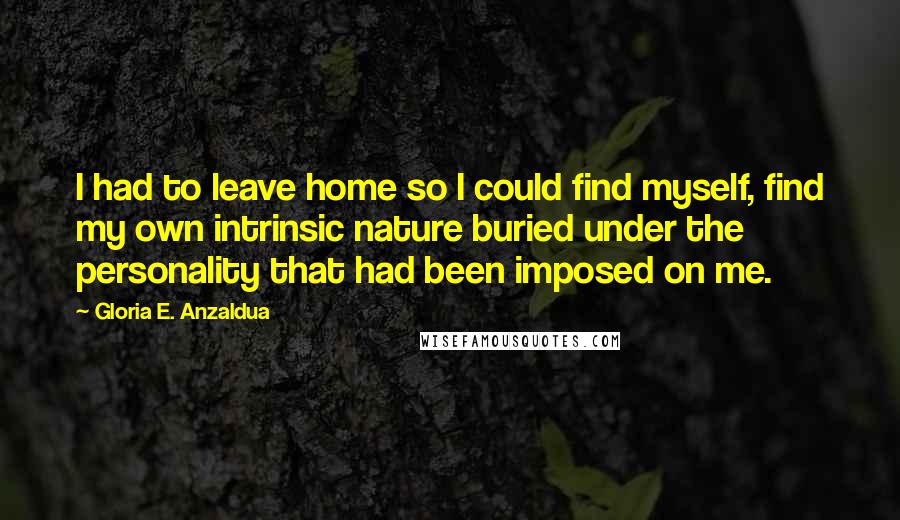 Gloria E. Anzaldua Quotes: I had to leave home so I could find myself, find my own intrinsic nature buried under the personality that had been imposed on me.