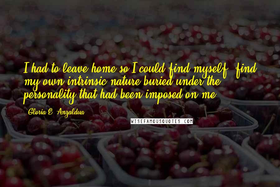 Gloria E. Anzaldua Quotes: I had to leave home so I could find myself, find my own intrinsic nature buried under the personality that had been imposed on me.