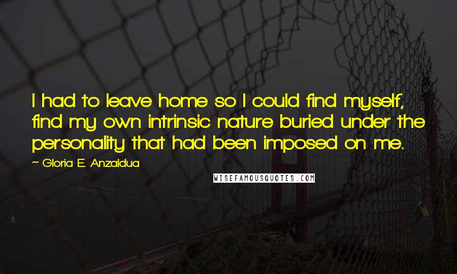 Gloria E. Anzaldua Quotes: I had to leave home so I could find myself, find my own intrinsic nature buried under the personality that had been imposed on me.