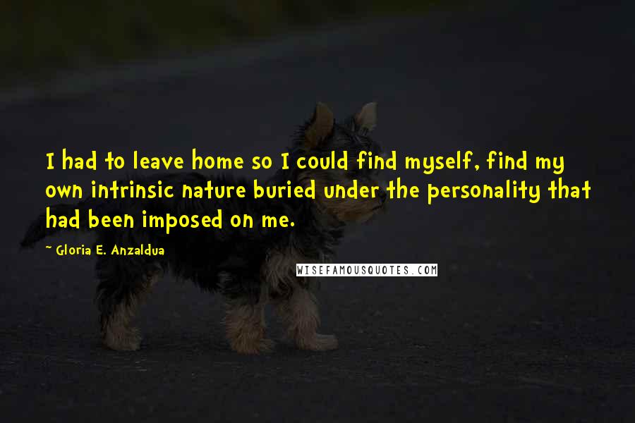 Gloria E. Anzaldua Quotes: I had to leave home so I could find myself, find my own intrinsic nature buried under the personality that had been imposed on me.