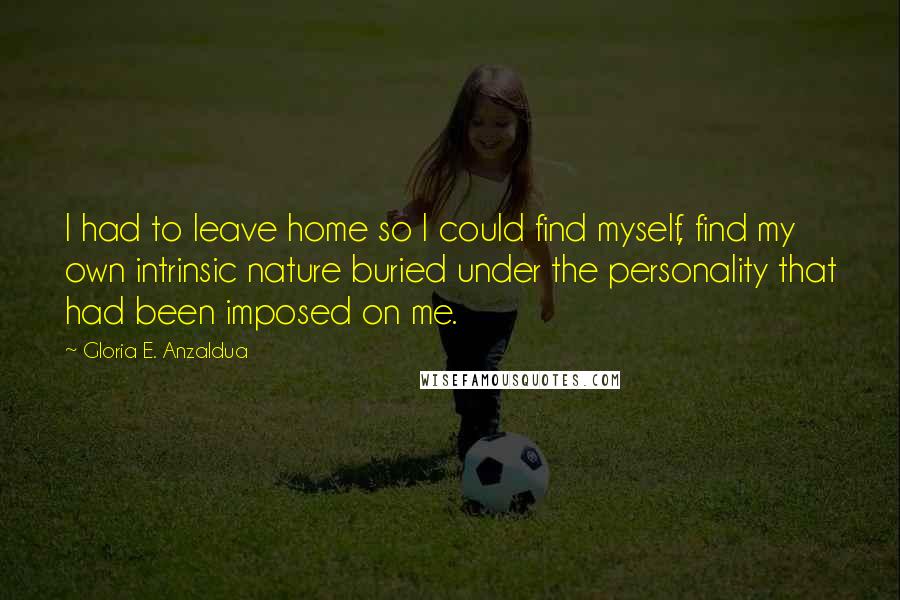 Gloria E. Anzaldua Quotes: I had to leave home so I could find myself, find my own intrinsic nature buried under the personality that had been imposed on me.