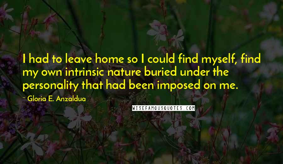 Gloria E. Anzaldua Quotes: I had to leave home so I could find myself, find my own intrinsic nature buried under the personality that had been imposed on me.