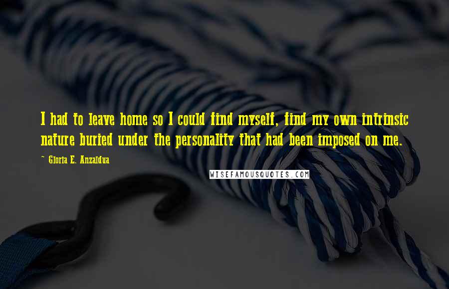 Gloria E. Anzaldua Quotes: I had to leave home so I could find myself, find my own intrinsic nature buried under the personality that had been imposed on me.