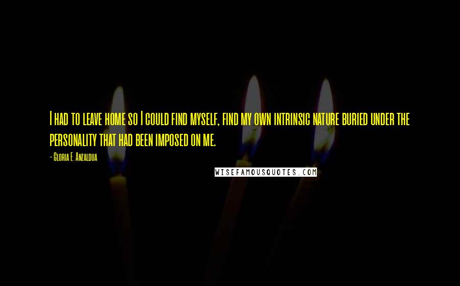 Gloria E. Anzaldua Quotes: I had to leave home so I could find myself, find my own intrinsic nature buried under the personality that had been imposed on me.