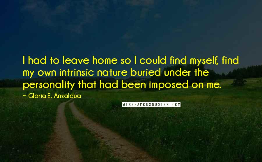 Gloria E. Anzaldua Quotes: I had to leave home so I could find myself, find my own intrinsic nature buried under the personality that had been imposed on me.