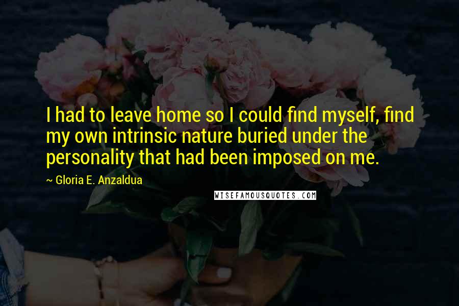 Gloria E. Anzaldua Quotes: I had to leave home so I could find myself, find my own intrinsic nature buried under the personality that had been imposed on me.