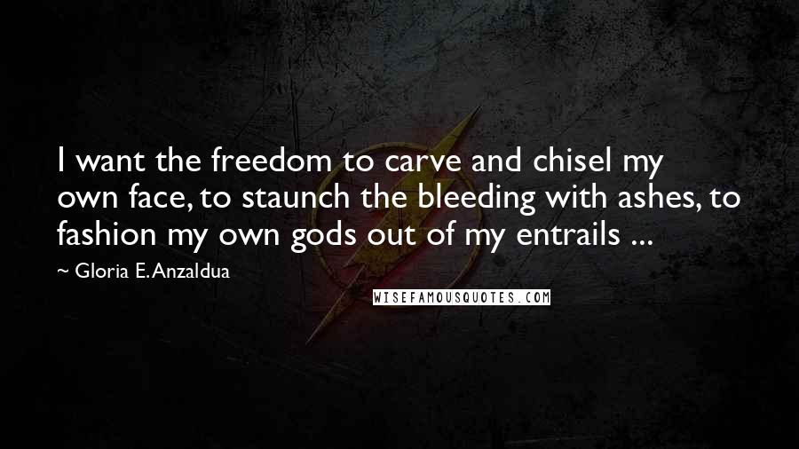 Gloria E. Anzaldua Quotes: I want the freedom to carve and chisel my own face, to staunch the bleeding with ashes, to fashion my own gods out of my entrails ...