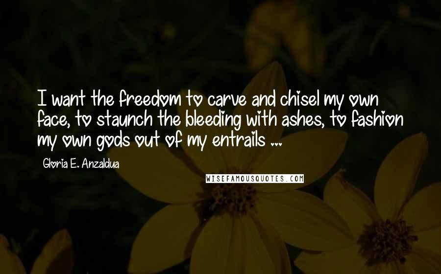 Gloria E. Anzaldua Quotes: I want the freedom to carve and chisel my own face, to staunch the bleeding with ashes, to fashion my own gods out of my entrails ...