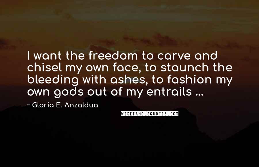 Gloria E. Anzaldua Quotes: I want the freedom to carve and chisel my own face, to staunch the bleeding with ashes, to fashion my own gods out of my entrails ...