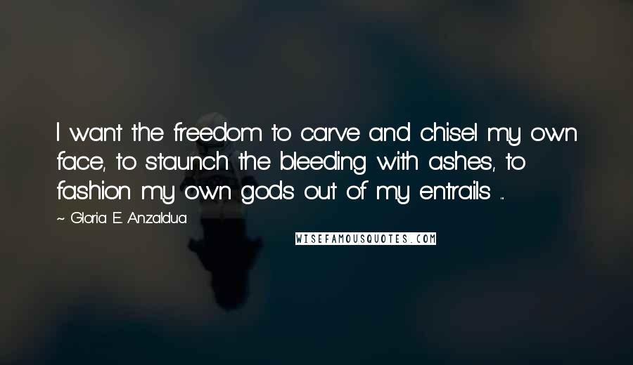 Gloria E. Anzaldua Quotes: I want the freedom to carve and chisel my own face, to staunch the bleeding with ashes, to fashion my own gods out of my entrails ...