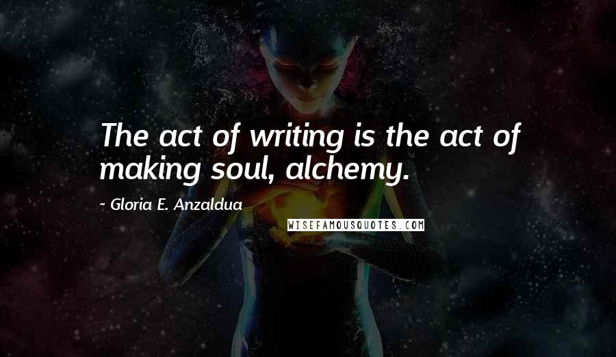 Gloria E. Anzaldua Quotes: The act of writing is the act of making soul, alchemy.