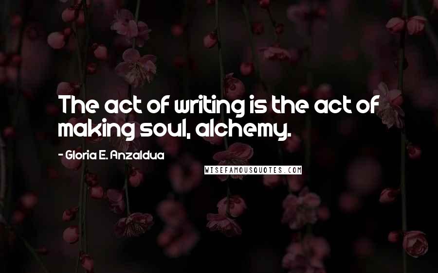 Gloria E. Anzaldua Quotes: The act of writing is the act of making soul, alchemy.