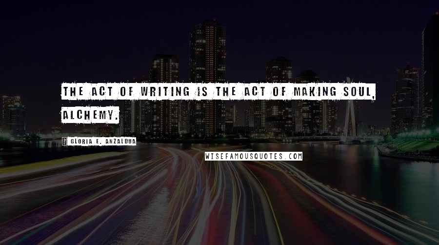 Gloria E. Anzaldua Quotes: The act of writing is the act of making soul, alchemy.