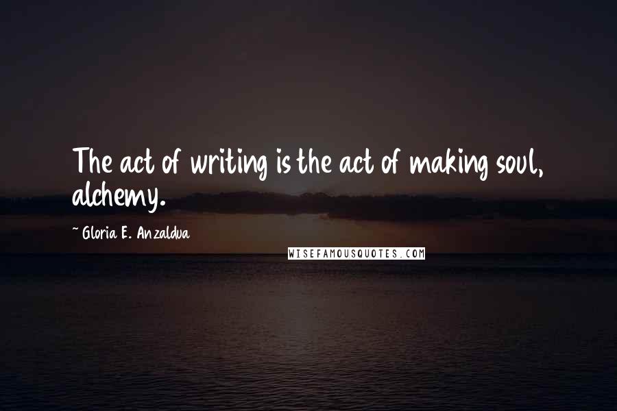 Gloria E. Anzaldua Quotes: The act of writing is the act of making soul, alchemy.