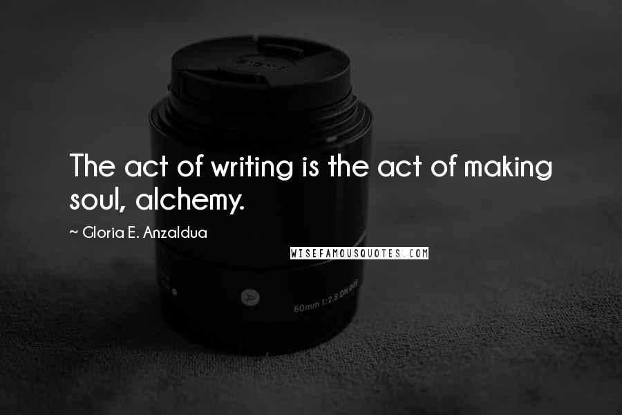 Gloria E. Anzaldua Quotes: The act of writing is the act of making soul, alchemy.