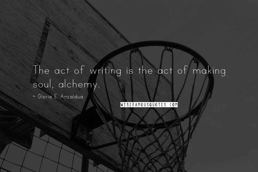 Gloria E. Anzaldua Quotes: The act of writing is the act of making soul, alchemy.